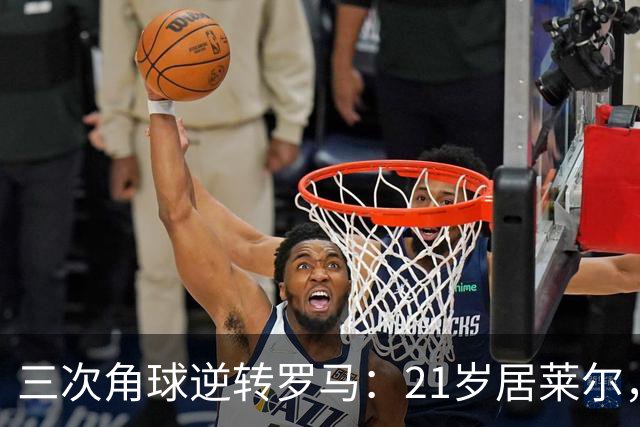 三次角球逆转罗马：21岁居莱尔，从'2800万软脚虾'到1亿先生