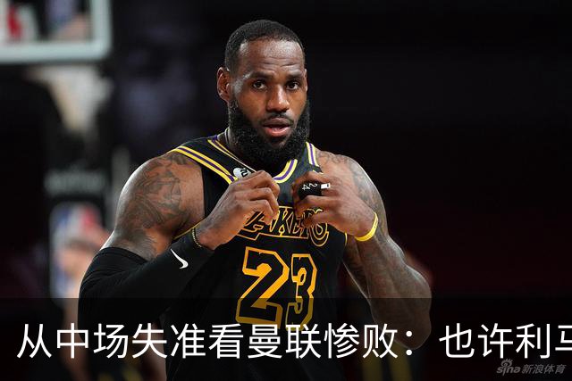 从中场失准看曼联惨败：也许利马的批评真是对的