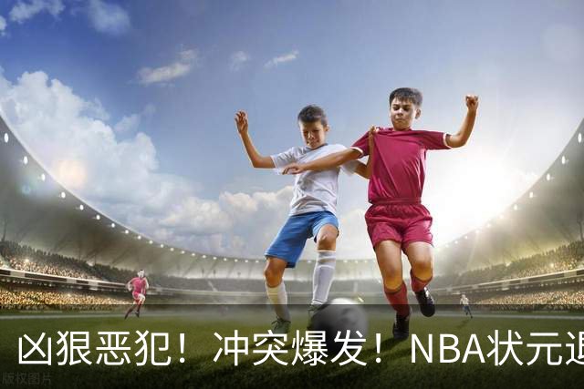 凶狠恶犯！冲突爆发！NBA状元退赛不打了