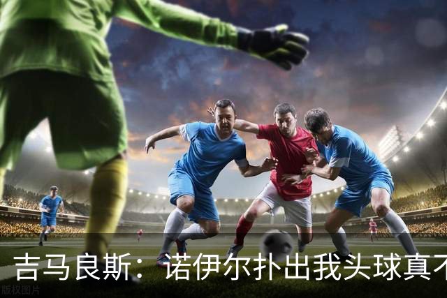 吉马良斯：诺伊尔扑出我头球真不可思议，赛后我问他怎么扑的