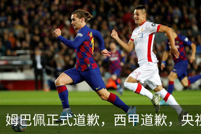 姆巴佩正式道歉，西甲道歉，央视官宣回应，6字表态太硬气