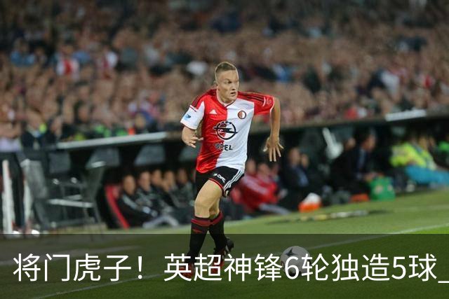 将门虎子！英超神锋6轮独造5球 父亲曾是非洲足球先生
