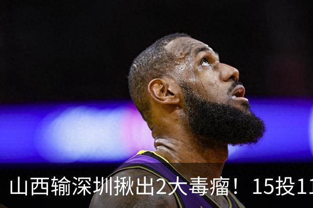 山西输深圳揪出2大毒瘤！15投11铁合砍10分，球迷：不想打就退役