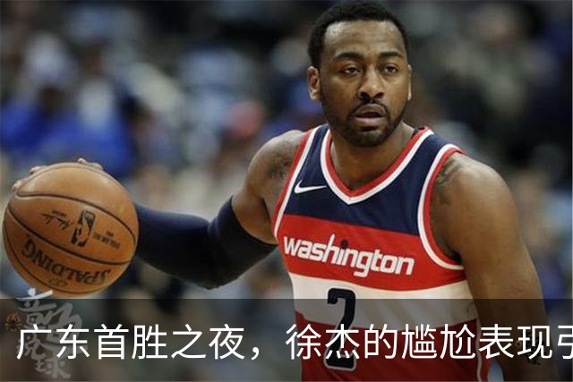 广东首胜之夜，徐杰的尴尬表现引发球迷质疑！