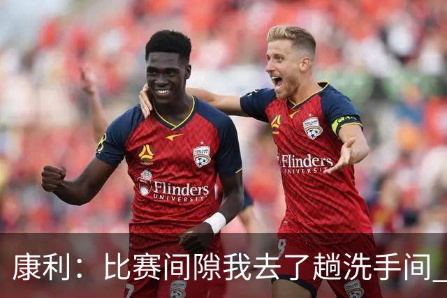 康利：比赛间隙我去了趟洗手间 回来马祖拉给我看录像指出问题