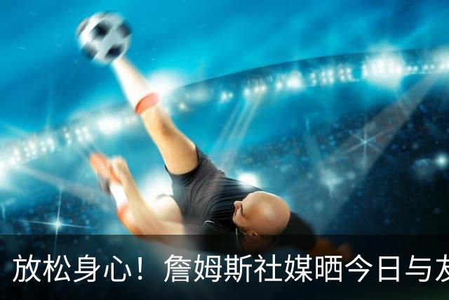 放松身心！詹姆斯社媒晒今日与友人打高尔夫动态