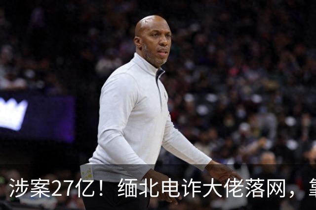 涉案27亿！缅北电诈大佬落网，靠明星人脉蛰伏三年，终被天网收剿