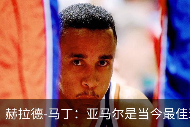 赫拉德-马丁：亚马尔是当今最佳球员，理应赢得金球奖