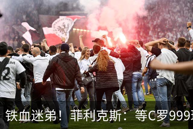 铁血迷弟！菲利克斯：等C罗999球了，我每次拿球都会想办法传给他