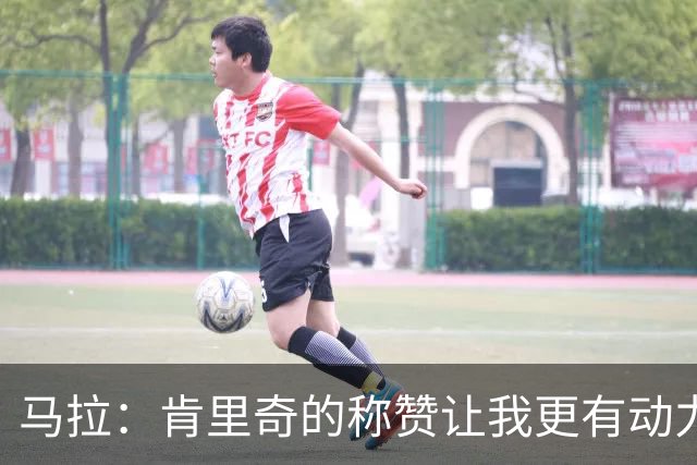 马拉：肯里奇的称赞让我更有动力 我还有很多东西需要学习