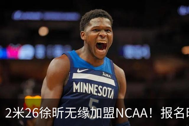 2米26徐昕无缘加盟NCAA！报名时间晚签证没搞好，选择回归广州