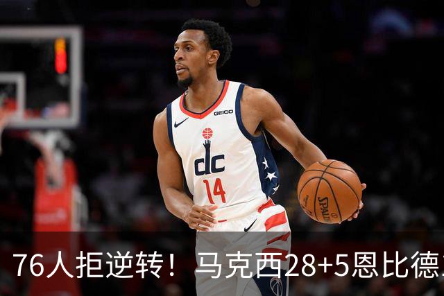 76人拒逆转！马克西28+5恩比德13+11，布伦森19中6成罪人，老詹14+9