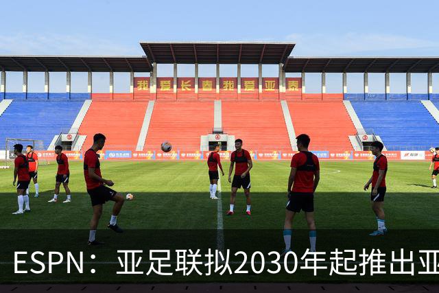 ESPN：亚足联拟2030年起推出亚国联，直接与世界杯资格挂钩