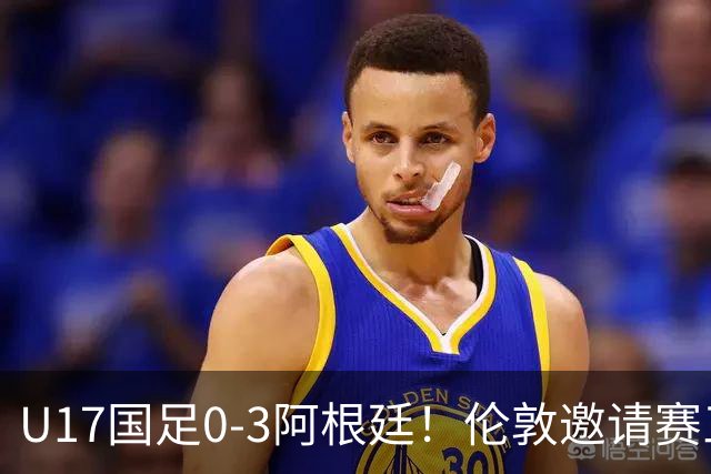 U17国足0-3阿根廷！伦敦邀请赛三连败，世少赛备战敲响警钟